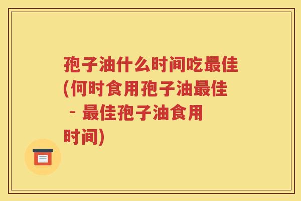 孢子油什么时间吃最佳(何时食用孢子油最佳 - 最佳孢子油食用时间)