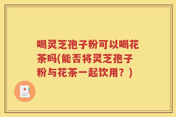喝灵芝孢子粉可以喝花茶吗(能否将灵芝孢子粉与花茶一起饮用？)