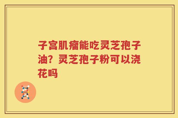 子宫肌瘤能吃灵芝孢子油？灵芝孢子粉可以浇花吗