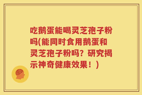 吃鹅蛋能喝灵芝孢子粉吗(能同时食用鹅蛋和灵芝孢子粉吗？研究揭示神奇健康效果！)