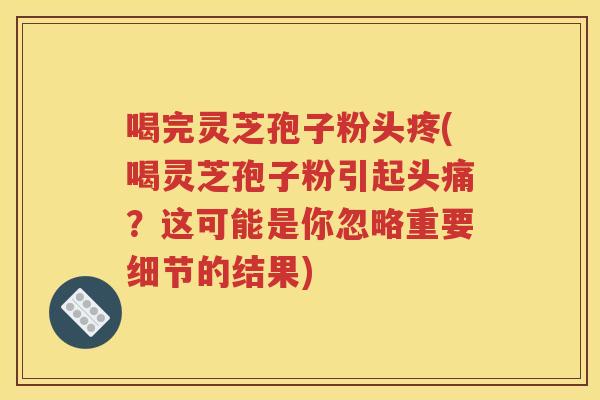 喝完灵芝孢子粉头疼(喝灵芝孢子粉引起头痛？这可能是你忽略重要细节的结果)