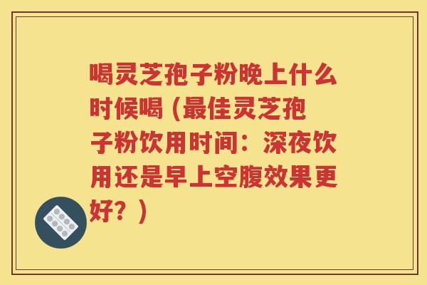 喝灵芝孢子粉晚上什么时候喝 (最佳灵芝孢子粉饮用时间：深夜饮用还是早上空腹效果更好？)