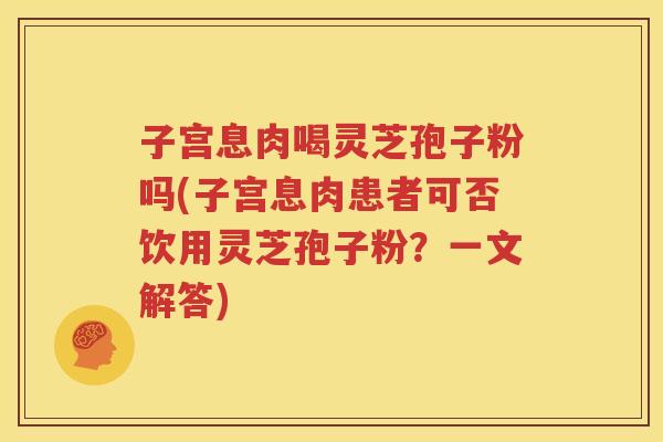 子宫息肉喝灵芝孢子粉吗(子宫息肉患者可否饮用灵芝孢子粉？一文解答)
