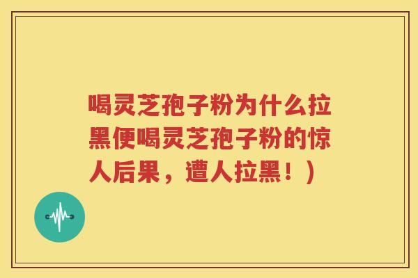 喝灵芝孢子粉为什么拉黑便喝灵芝孢子粉的惊人后果，遭人拉黑！)