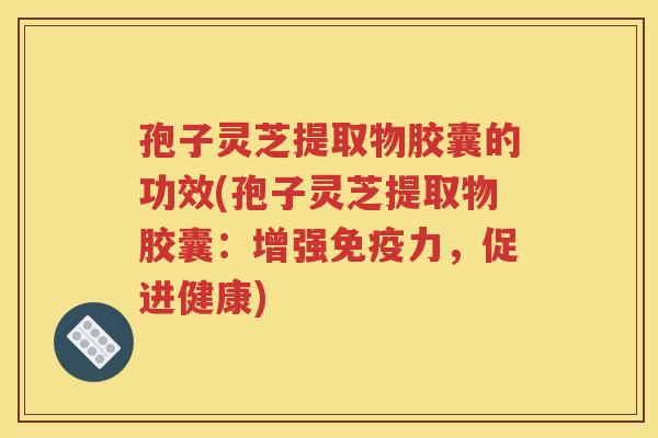 孢子灵芝提取物胶囊的功效(孢子灵芝提取物胶囊：增强免疫力，促进健康)