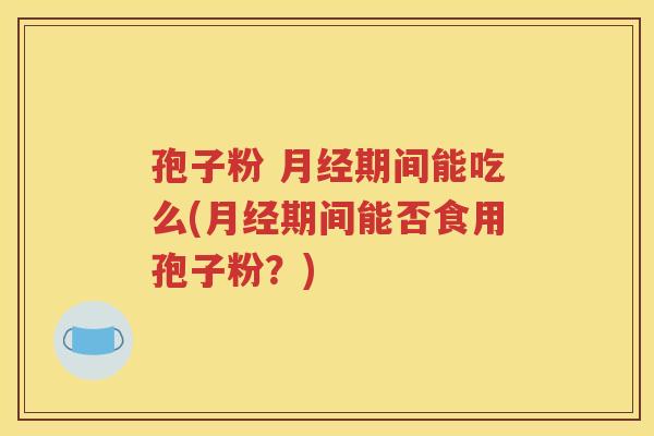 孢子粉 月经期间能吃么(月经期间能否食用孢子粉？)