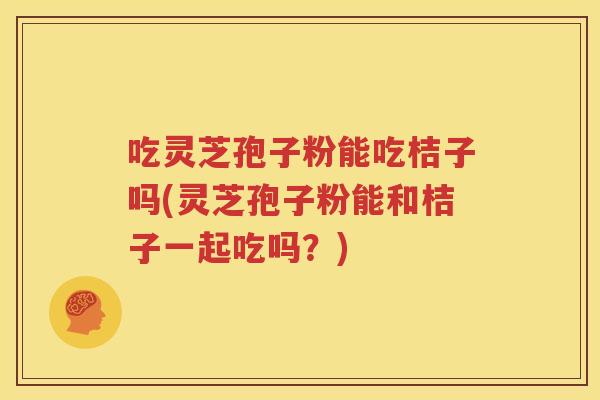 吃灵芝孢子粉能吃桔子吗(灵芝孢子粉能和桔子一起吃吗？)