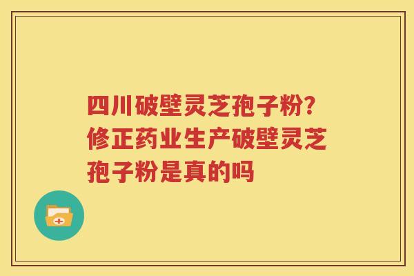 四川破壁灵芝孢子粉？修正药业生产破壁灵芝孢子粉是真的吗