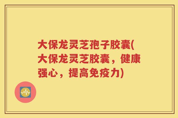 大保龙灵芝孢子胶囊(大保龙灵芝胶囊，健康强心，提高免疫力)