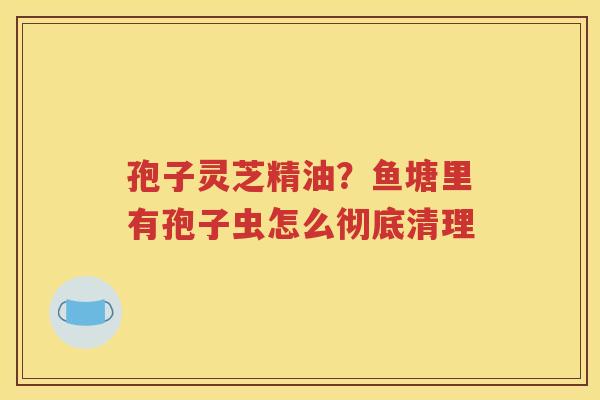 孢子灵芝精油？鱼塘里有孢子虫怎么彻底清理