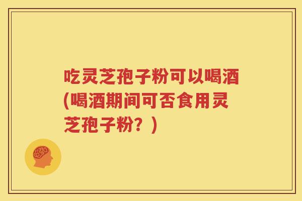 吃灵芝孢子粉可以喝酒(喝酒期间可否食用灵芝孢子粉？)