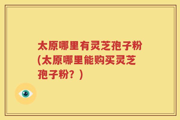 太原哪里有灵芝孢子粉(太原哪里能购买灵芝孢子粉？)