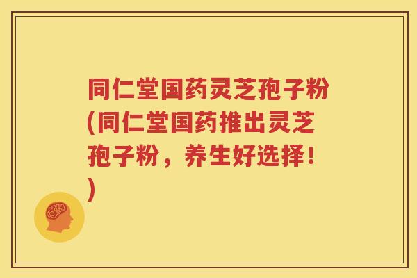 同仁堂国药灵芝孢子粉(同仁堂国药推出灵芝孢子粉，养生好选择！)