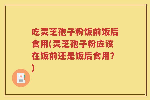 吃灵芝孢子粉饭前饭后食用(灵芝孢子粉应该在饭前还是饭后食用？)