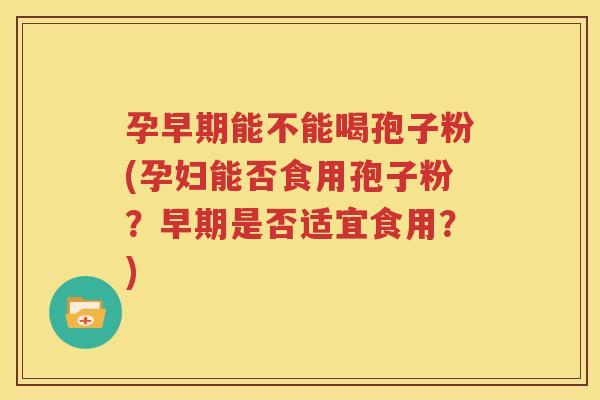 孕早期能不能喝孢子粉(孕妇能否食用孢子粉？早期是否适宜食用？)