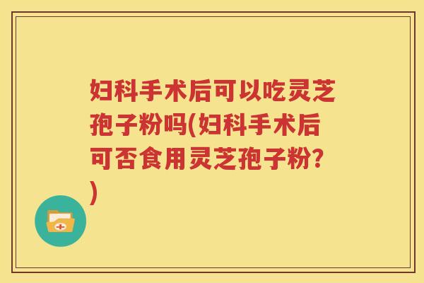 妇科手术后可以吃灵芝孢子粉吗(妇科手术后可否食用灵芝孢子粉？)