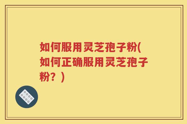如何服用灵芝孢子粉(如何正确服用灵芝孢子粉？)
