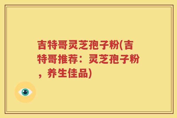 吉特哥灵芝孢子粉(吉特哥推荐：灵芝孢子粉，养生佳品)
