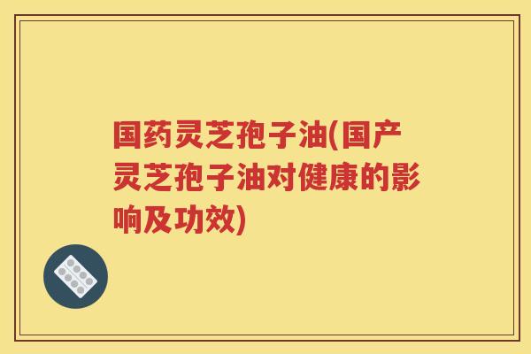 国药灵芝孢子油(国产灵芝孢子油对健康的影响及功效)