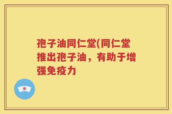 孢子油同仁堂(同仁堂推出孢子油，有助于增强免疫力