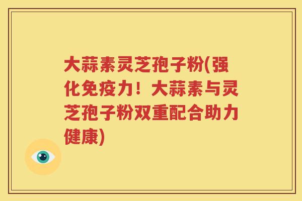 大蒜素灵芝孢子粉(强化免疫力！大蒜素与灵芝孢子粉双重配合助力健康)