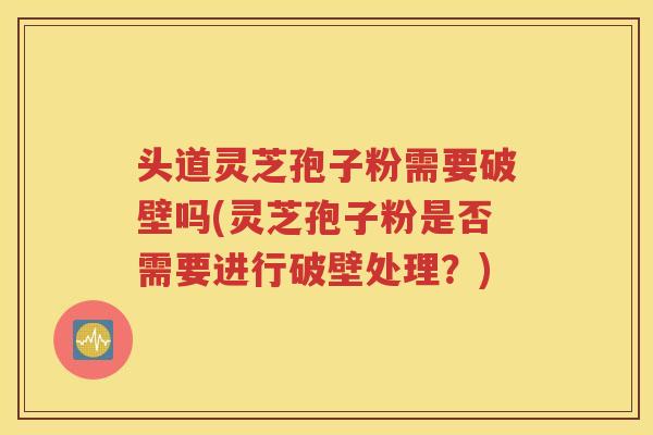 头道灵芝孢子粉需要破壁吗(灵芝孢子粉是否需要进行破壁处理？)