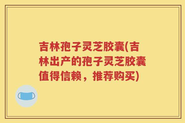 吉林孢子灵芝胶囊(吉林出产的孢子灵芝胶囊值得信赖，推荐购买)