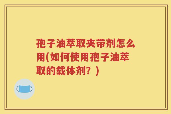 孢子油萃取夹带剂怎么用(如何使用孢子油萃取的载体剂？)