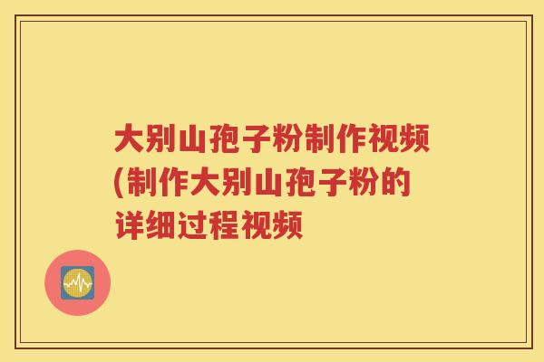大别山孢子粉制作视频(制作大别山孢子粉的详细过程视频