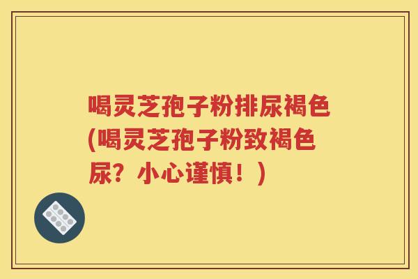 喝灵芝孢子粉排尿褐色(喝灵芝孢子粉致褐色尿？小心谨慎！)