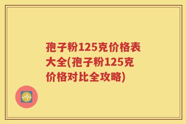 孢子粉125克价格表大全(孢子粉125克价格对比全攻略)