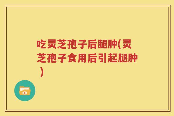 吃灵芝孢子后腿肿(灵芝孢子食用后引起腿肿 )