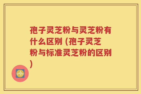 孢子灵芝粉与灵芝粉有什么区别 (孢子灵芝粉与标准灵芝粉的区别)