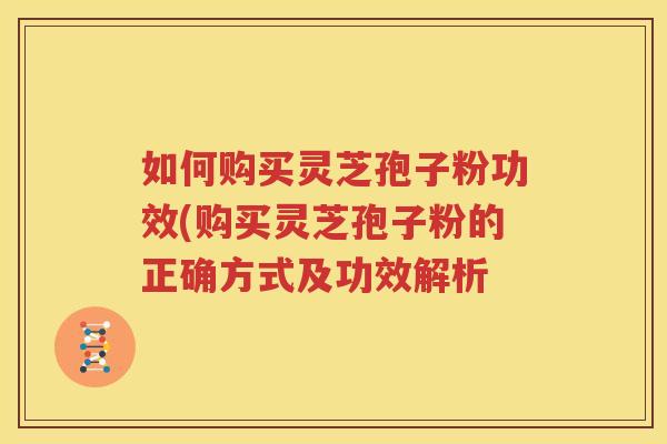 如何购买灵芝孢子粉功效(购买灵芝孢子粉的正确方式及功效解析
