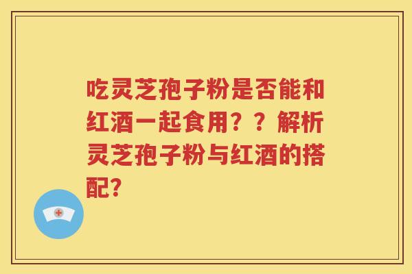 吃灵芝孢子粉是否能和红酒一起食用？？解析灵芝孢子粉与红酒的搭配？