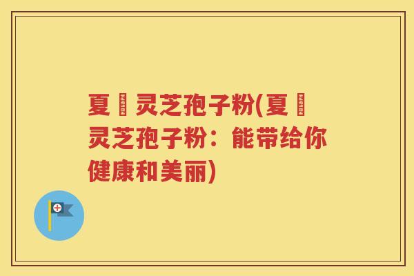 夏苖灵芝孢子粉(夏苖灵芝孢子粉：能带给你健康和美丽)