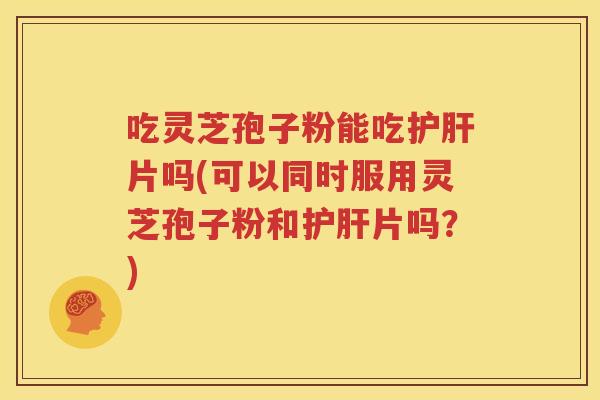 吃灵芝孢子粉能吃护肝片吗(可以同时服用灵芝孢子粉和护肝片吗？)