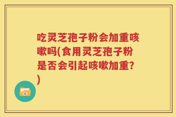 吃灵芝孢子粉会加重咳嗽吗(食用灵芝孢子粉是否会引起咳嗽加重？)