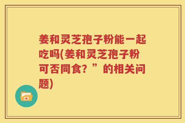 姜和灵芝孢子粉能一起吃吗(姜和灵芝孢子粉可否同食？”的相关问题)