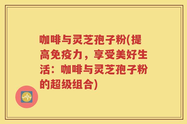 咖啡与灵芝孢子粉(提高免疫力，享受美好生活：咖啡与灵芝孢子粉的超级组合)