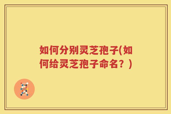 如何分别灵芝孢子(如何给灵芝孢子命名？)
