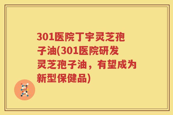 301医院丁宇灵芝孢子油(301医院研发灵芝孢子油，有望成为新型保健品)