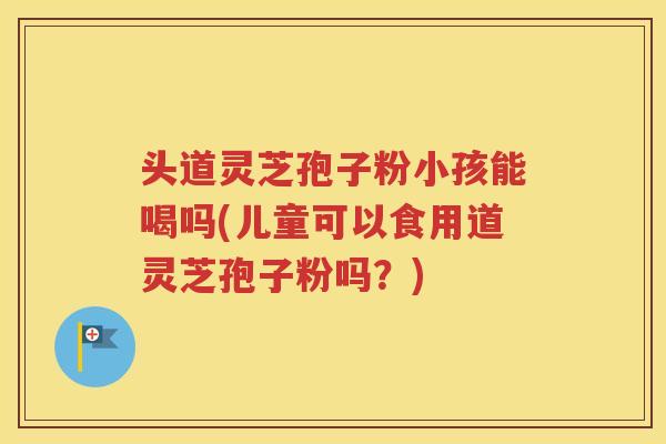 头道灵芝孢子粉小孩能喝吗(儿童可以食用道灵芝孢子粉吗？)