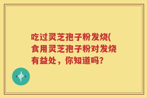 吃过灵芝孢子粉发烧(食用灵芝孢子粉对发烧有益处，你知道吗？