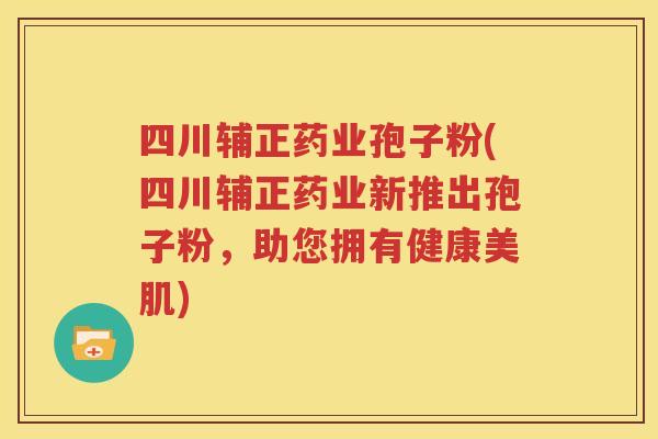 四川辅正药业孢子粉(四川辅正药业新推出孢子粉，助您拥有健康美肌)
