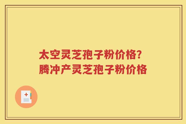太空灵芝孢子粉价格？腾冲产灵芝孢子粉价格