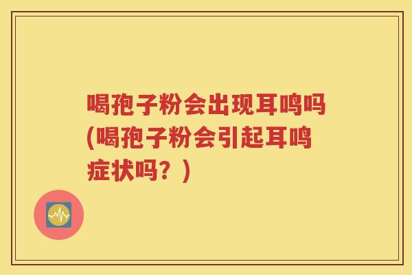 喝孢子粉会出现耳鸣吗(喝孢子粉会引起耳鸣症状吗？)