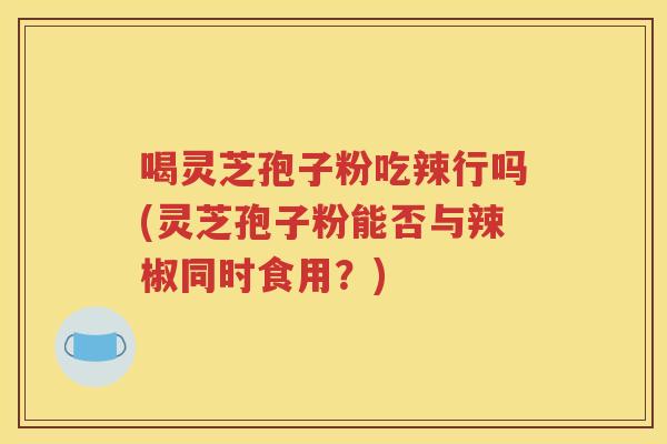 喝灵芝孢子粉吃辣行吗(灵芝孢子粉能否与辣椒同时食用？)