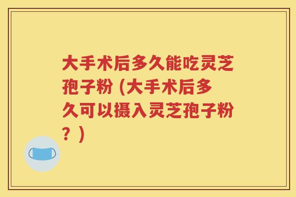 大手术后多久能吃灵芝孢子粉 (大手术后多久可以摄入灵芝孢子粉？)
