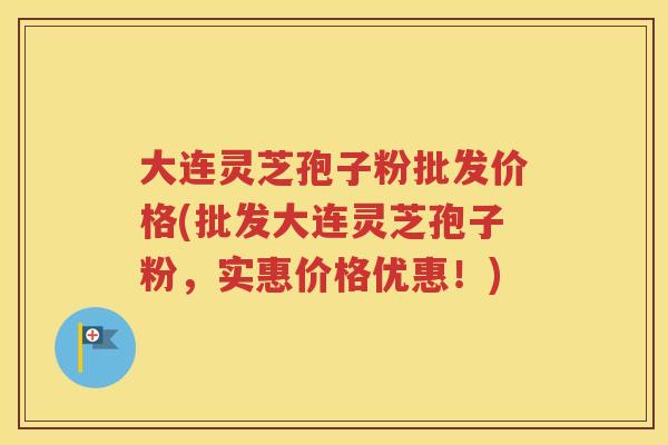 大连灵芝孢子粉批发价格(批发大连灵芝孢子粉，实惠价格优惠！)